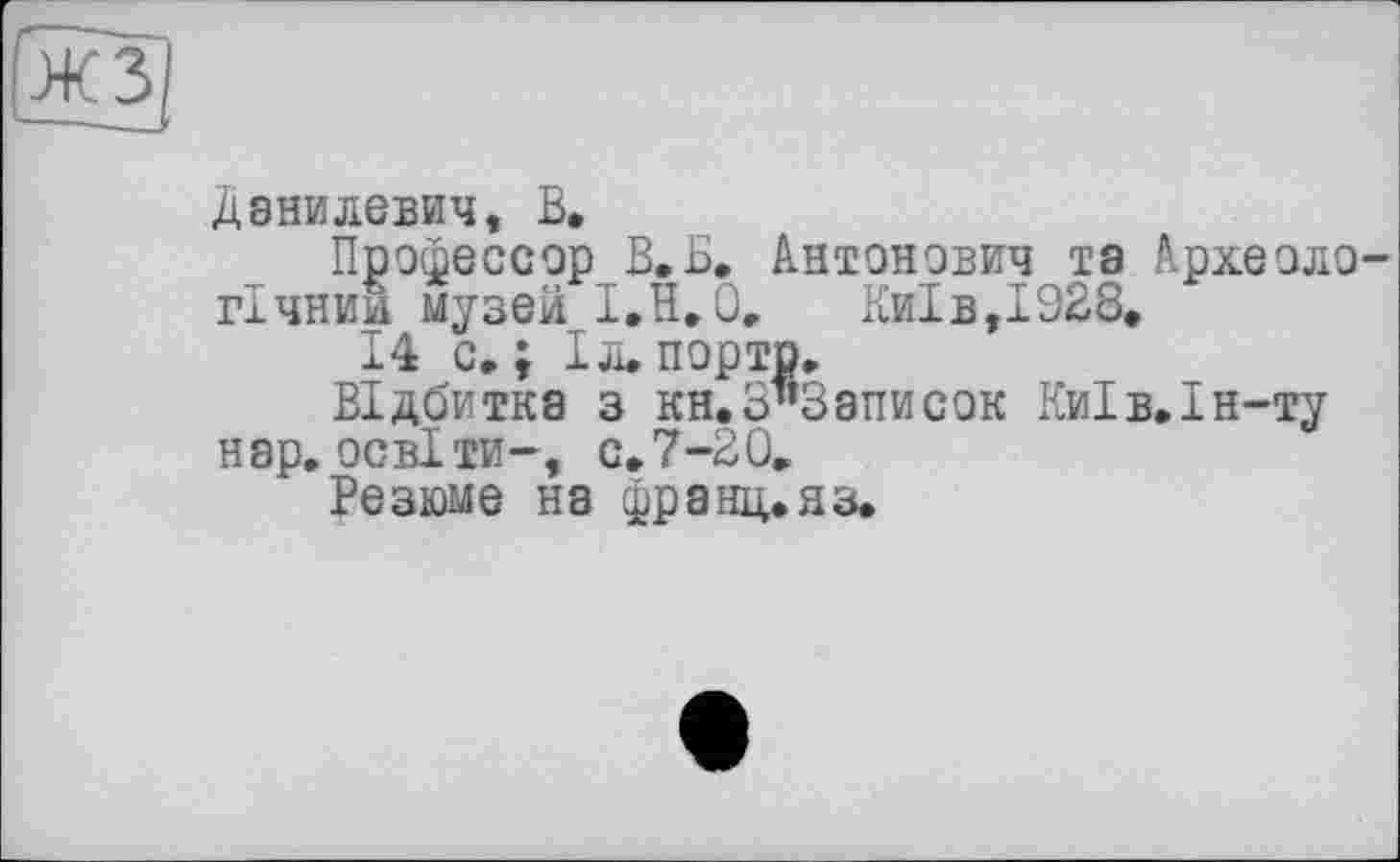 ﻿Данилевич, В.
Профессор В.Б. Антонович та Археоло гічнии музей І,Н,0,	Київ,1928,
14 с»; Iл.порто.
Відбитка з кн.о^Записок Ки1в.1н-ту нар, освіти—, с.7-20.
Резюме на франц, яз.